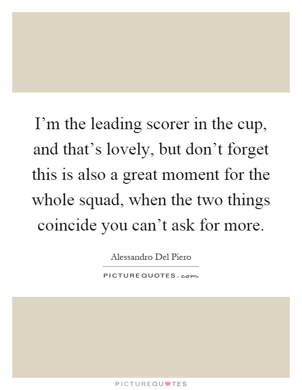 I'm the leading scorer in the cup, and that's lovely, but don't forget this is also a great moment for the whole squad, when the two things coincide you can't ask for more Picture Quote #1