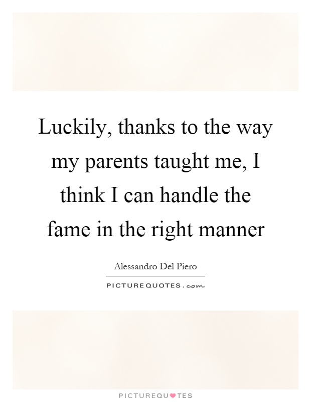 Luckily, thanks to the way my parents taught me, I think I can handle the fame in the right manner Picture Quote #1