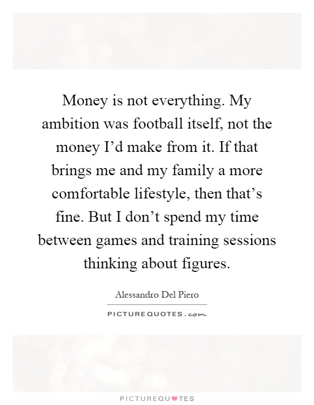 Money is not everything. My ambition was football itself, not the money I'd make from it. If that brings me and my family a more comfortable lifestyle, then that's fine. But I don't spend my time between games and training sessions thinking about figures Picture Quote #1