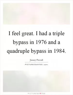 I feel great. I had a triple bypass in 1976 and a quadruple bypass in 1984 Picture Quote #1