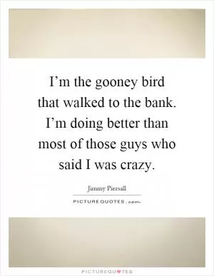 I’m the gooney bird that walked to the bank. I’m doing better than most of those guys who said I was crazy Picture Quote #1