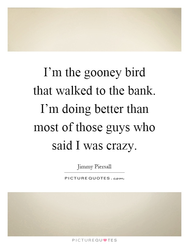 I'm the gooney bird that walked to the bank. I'm doing better than most of those guys who said I was crazy Picture Quote #1