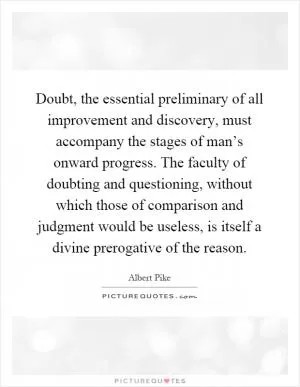 Doubt, the essential preliminary of all improvement and discovery, must accompany the stages of man’s onward progress. The faculty of doubting and questioning, without which those of comparison and judgment would be useless, is itself a divine prerogative of the reason Picture Quote #1