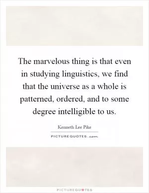 The marvelous thing is that even in studying linguistics, we find that the universe as a whole is patterned, ordered, and to some degree intelligible to us Picture Quote #1