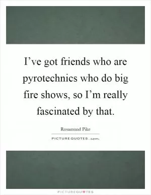 I’ve got friends who are pyrotechnics who do big fire shows, so I’m really fascinated by that Picture Quote #1