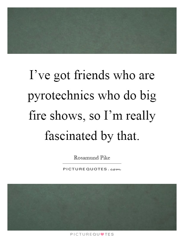 I've got friends who are pyrotechnics who do big fire shows, so I'm really fascinated by that Picture Quote #1