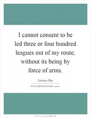 I cannot consent to be led three or four hundred leagues out of my route, without its being by force of arms Picture Quote #1