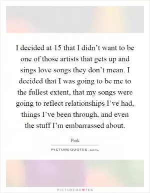 I decided at 15 that I didn’t want to be one of those artists that gets up and sings love songs they don’t mean. I decided that I was going to be me to the fullest extent, that my songs were going to reflect relationships I’ve had, things I’ve been through, and even the stuff I’m embarrassed about Picture Quote #1