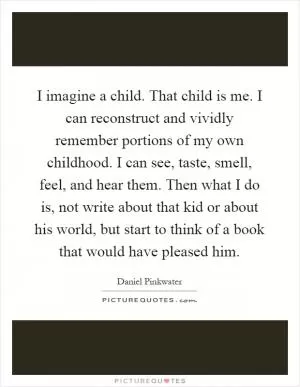 I imagine a child. That child is me. I can reconstruct and vividly remember portions of my own childhood. I can see, taste, smell, feel, and hear them. Then what I do is, not write about that kid or about his world, but start to think of a book that would have pleased him Picture Quote #1