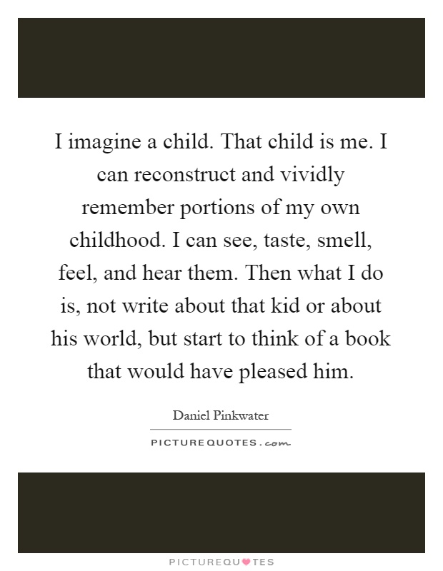 I imagine a child. That child is me. I can reconstruct and vividly remember portions of my own childhood. I can see, taste, smell, feel, and hear them. Then what I do is, not write about that kid or about his world, but start to think of a book that would have pleased him Picture Quote #1