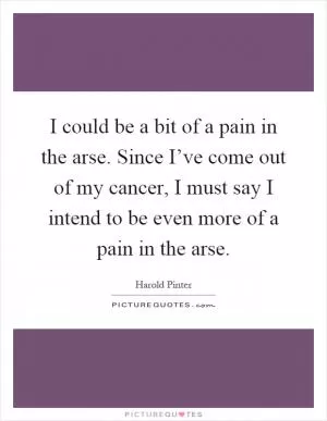 I could be a bit of a pain in the arse. Since I’ve come out of my cancer, I must say I intend to be even more of a pain in the arse Picture Quote #1