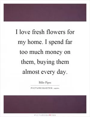 I love fresh flowers for my home. I spend far too much money on them, buying them almost every day Picture Quote #1