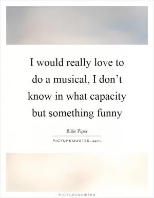 I would really love to do a musical, I don’t know in what capacity but something funny Picture Quote #1