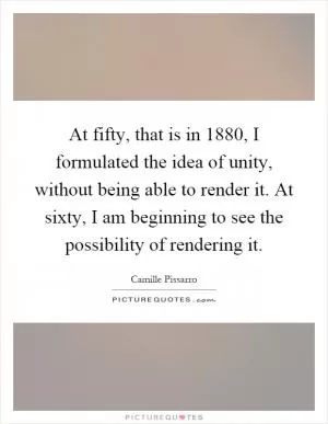 At fifty, that is in 1880, I formulated the idea of unity, without being able to render it. At sixty, I am beginning to see the possibility of rendering it Picture Quote #1