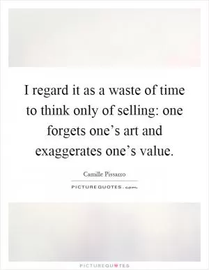 I regard it as a waste of time to think only of selling: one forgets one’s art and exaggerates one’s value Picture Quote #1