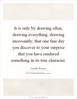 It is only by drawing often, drawing everything, drawing incessantly, that one fine day you discover to your surprise that you have rendered something in its true character Picture Quote #1
