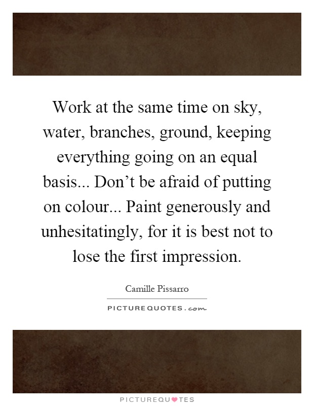 Work at the same time on sky, water, branches, ground, keeping everything going on an equal basis... Don't be afraid of putting on colour... Paint generously and unhesitatingly, for it is best not to lose the first impression Picture Quote #1
