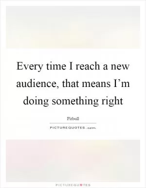 Every time I reach a new audience, that means I’m doing something right Picture Quote #1