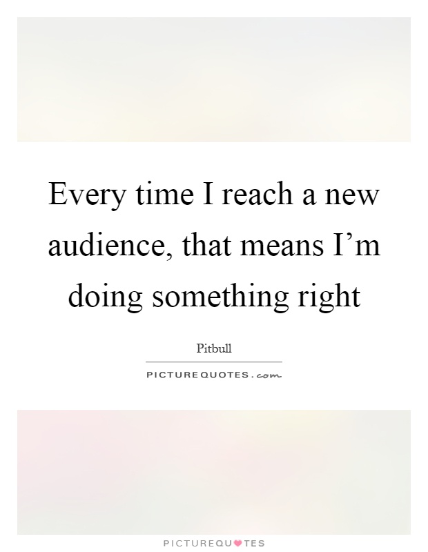 Every time I reach a new audience, that means I'm doing something right Picture Quote #1