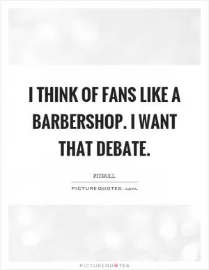 I think of fans like a barbershop. I want that debate Picture Quote #1