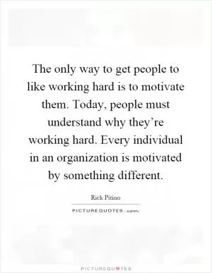 The only way to get people to like working hard is to motivate them. Today, people must understand why they’re working hard. Every individual in an organization is motivated by something different Picture Quote #1