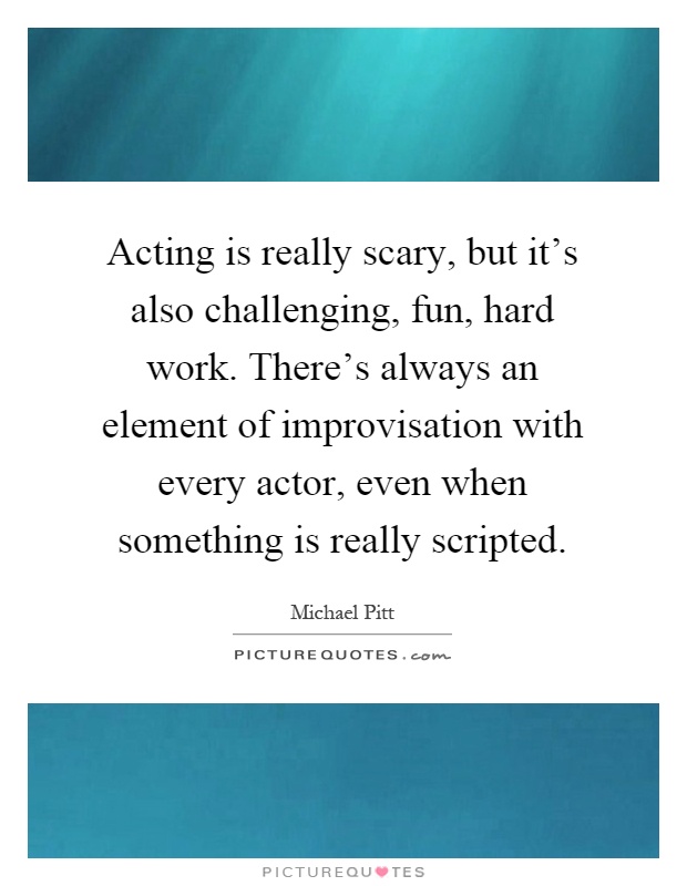Acting is really scary, but it's also challenging, fun, hard work. There's always an element of improvisation with every actor, even when something is really scripted Picture Quote #1