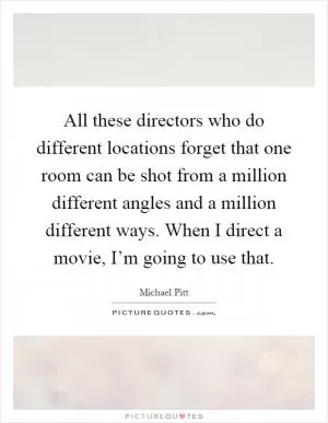 All these directors who do different locations forget that one room can be shot from a million different angles and a million different ways. When I direct a movie, I’m going to use that Picture Quote #1