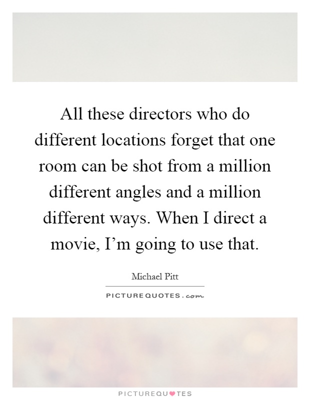 All these directors who do different locations forget that one room can be shot from a million different angles and a million different ways. When I direct a movie, I'm going to use that Picture Quote #1