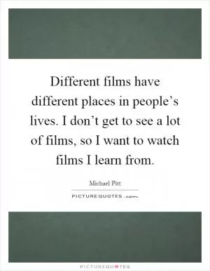 Different films have different places in people’s lives. I don’t get to see a lot of films, so I want to watch films I learn from Picture Quote #1