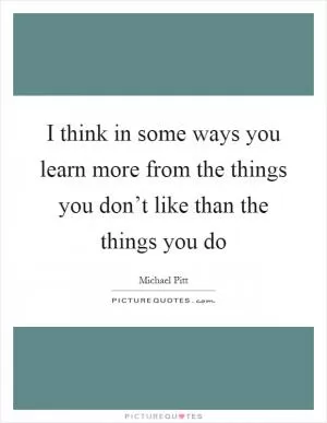 I think in some ways you learn more from the things you don’t like than the things you do Picture Quote #1