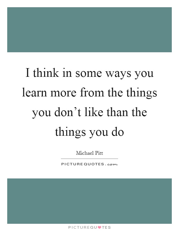 I think in some ways you learn more from the things you don't like than the things you do Picture Quote #1