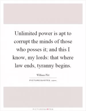 Unlimited power is apt to corrupt the minds of those who posses it; and this I know, my lords: that where law ends, tyranny begins Picture Quote #1