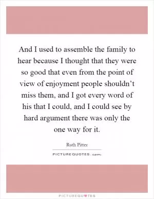 And I used to assemble the family to hear because I thought that they were so good that even from the point of view of enjoyment people shouldn’t miss them, and I got every word of his that I could, and I could see by hard argument there was only the one way for it Picture Quote #1