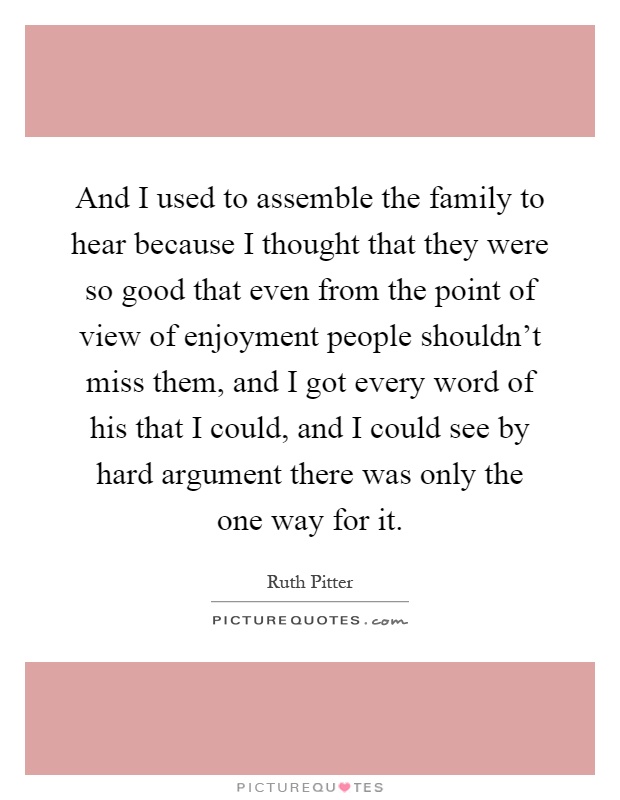 And I used to assemble the family to hear because I thought that they were so good that even from the point of view of enjoyment people shouldn't miss them, and I got every word of his that I could, and I could see by hard argument there was only the one way for it Picture Quote #1