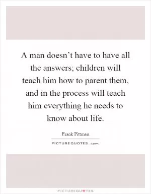 A man doesn’t have to have all the answers; children will teach him how to parent them, and in the process will teach him everything he needs to know about life Picture Quote #1