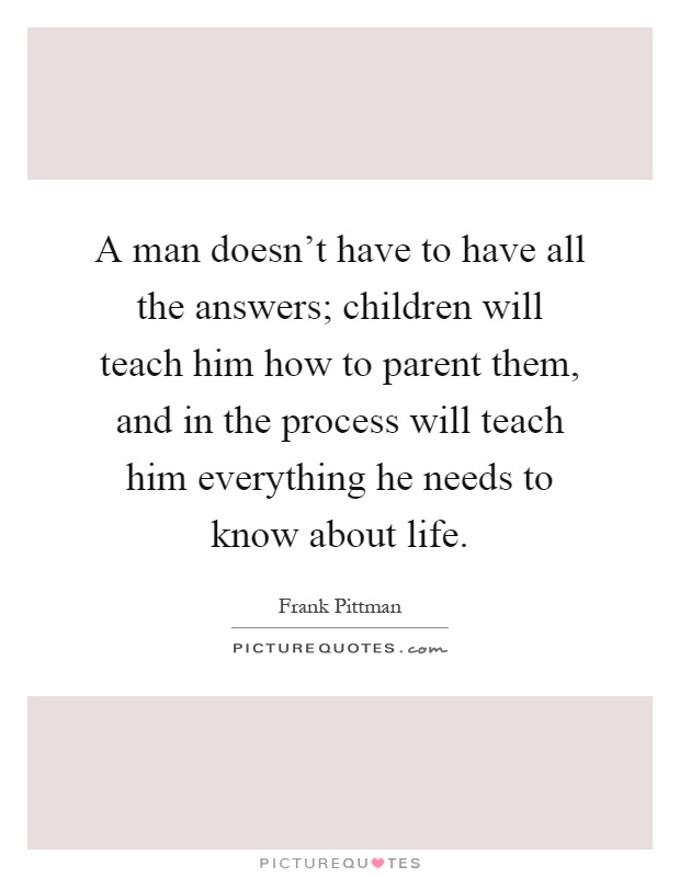 A man doesn't have to have all the answers; children will teach him how to parent them, and in the process will teach him everything he needs to know about life Picture Quote #1