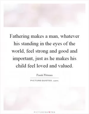 Fathering makes a man, whatever his standing in the eyes of the world, feel strong and good and important, just as he makes his child feel loved and valued Picture Quote #1