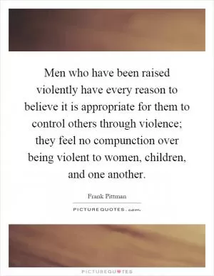 Men who have been raised violently have every reason to believe it is appropriate for them to control others through violence; they feel no compunction over being violent to women, children, and one another Picture Quote #1