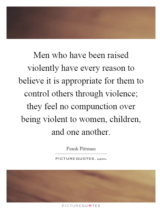 Men who have been raised violently have every reason to believe it is appropriate for them to control others through violence; they feel no compunction over being violent to women, children, and one another Picture Quote #1