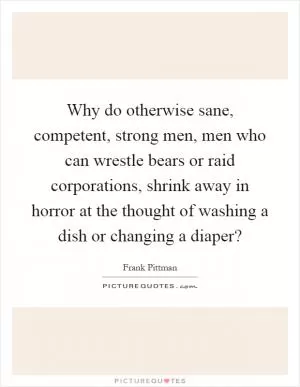 Why do otherwise sane, competent, strong men, men who can wrestle bears or raid corporations, shrink away in horror at the thought of washing a dish or changing a diaper? Picture Quote #1