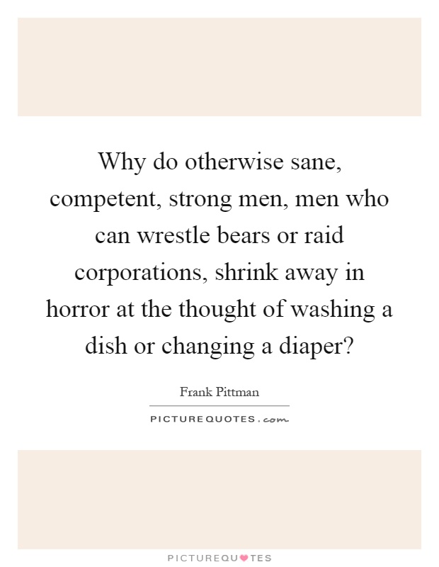 Why do otherwise sane, competent, strong men, men who can wrestle bears or raid corporations, shrink away in horror at the thought of washing a dish or changing a diaper? Picture Quote #1