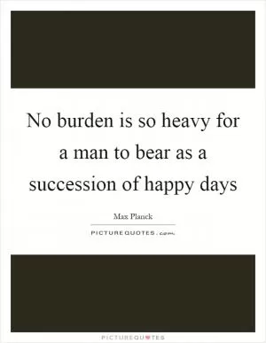 No burden is so heavy for a man to bear as a succession of happy days Picture Quote #1