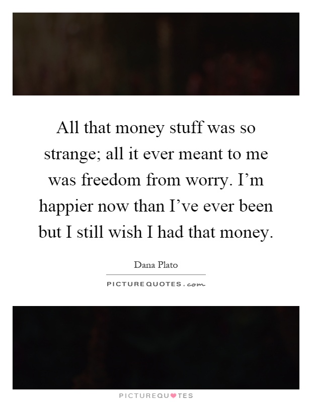 All that money stuff was so strange; all it ever meant to me was freedom from worry. I'm happier now than I've ever been but I still wish I had that money Picture Quote #1