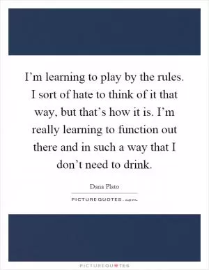 I’m learning to play by the rules. I sort of hate to think of it that way, but that’s how it is. I’m really learning to function out there and in such a way that I don’t need to drink Picture Quote #1
