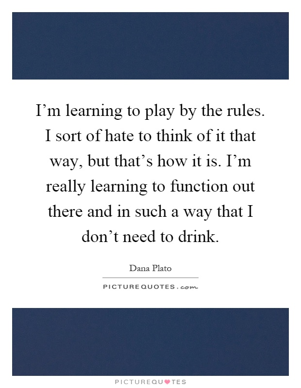 I'm learning to play by the rules. I sort of hate to think of it that way, but that's how it is. I'm really learning to function out there and in such a way that I don't need to drink Picture Quote #1