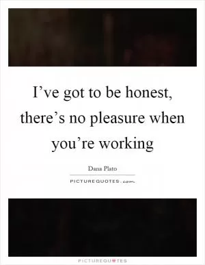I’ve got to be honest, there’s no pleasure when you’re working Picture Quote #1