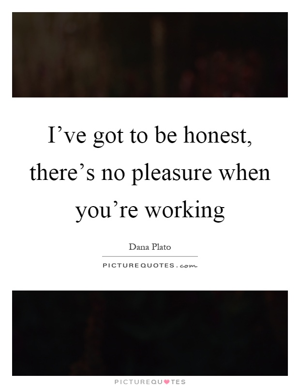 I've got to be honest, there's no pleasure when you're working Picture Quote #1