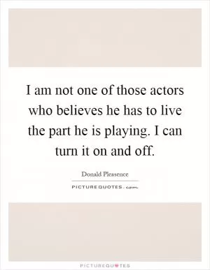 I am not one of those actors who believes he has to live the part he is playing. I can turn it on and off Picture Quote #1
