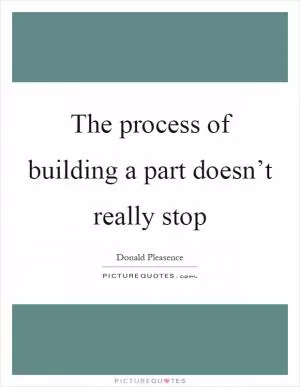 The process of building a part doesn’t really stop Picture Quote #1