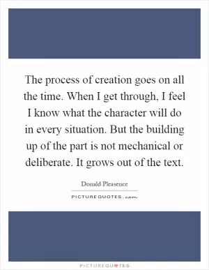 The process of creation goes on all the time. When I get through, I feel I know what the character will do in every situation. But the building up of the part is not mechanical or deliberate. It grows out of the text Picture Quote #1